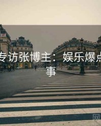 91官网专访张博主：娱乐爆点幕后故事