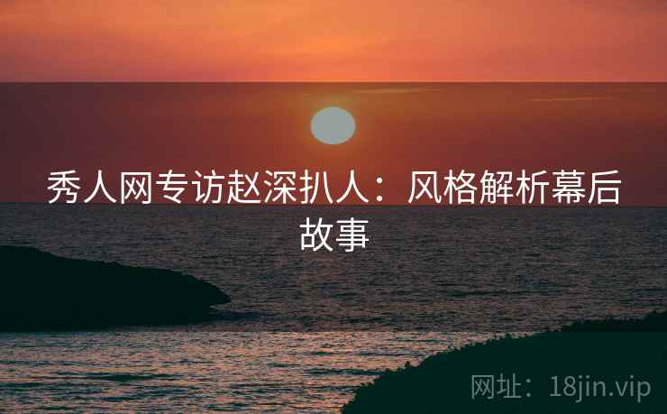秀人网专访赵深扒人：风格解析幕后故事