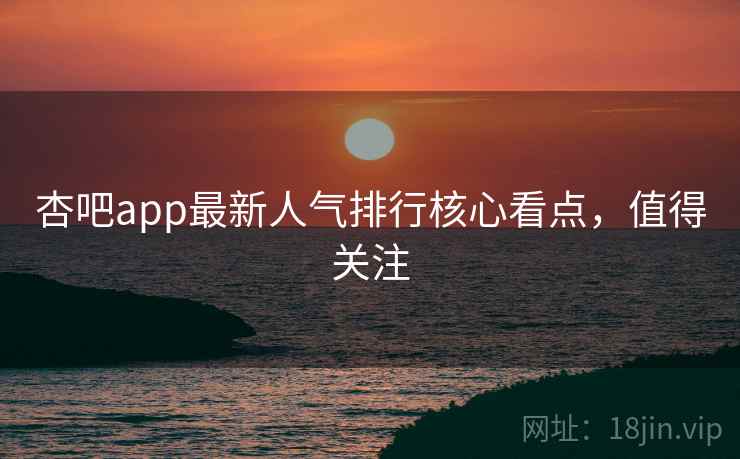 杏吧app最新人气排行核心看点，值得关注