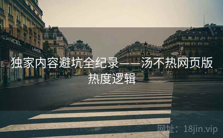 独家内容避坑全纪录——汤不热网页版热度逻辑
