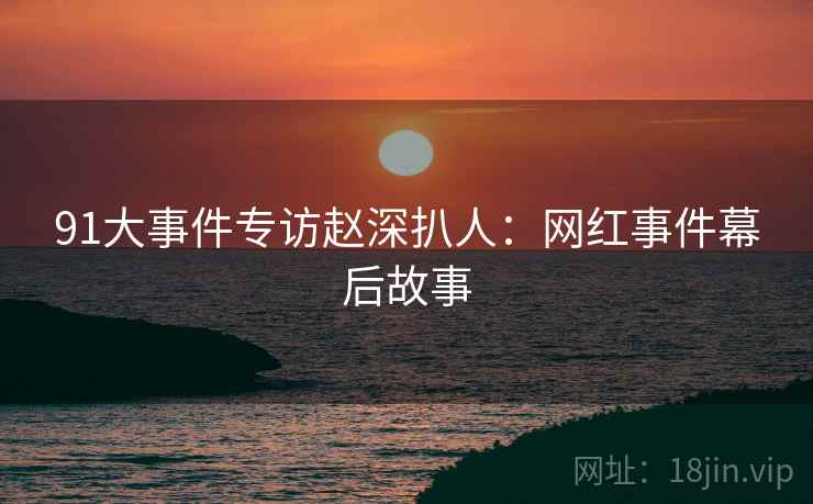 91大事件专访赵深扒人：网红事件幕后故事