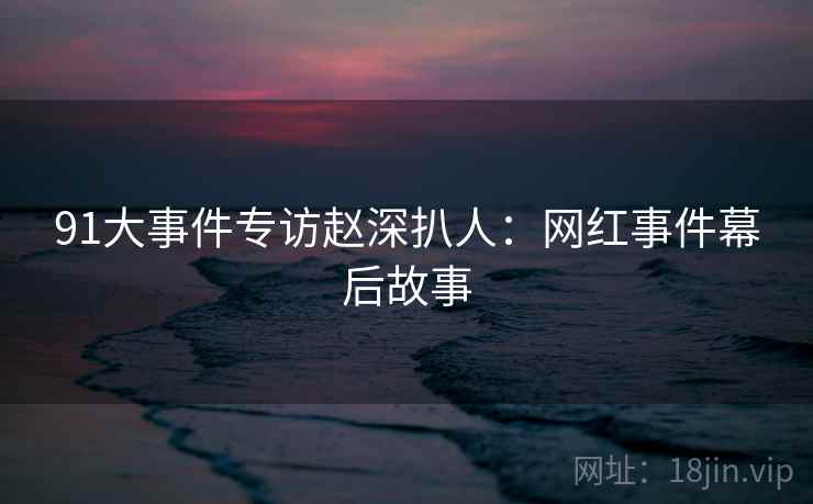 91大事件专访赵深扒人：网红事件幕后故事