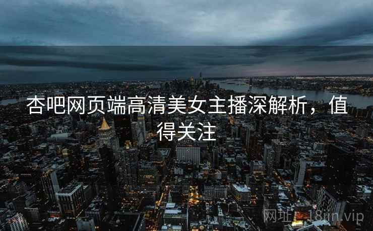 杏吧网页端高清美女主播深解析，值得关注