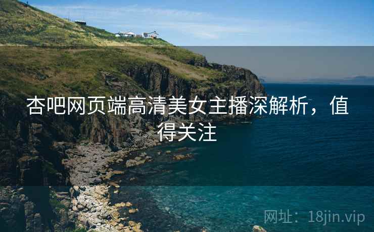 杏吧网页端高清美女主播深解析，值得关注