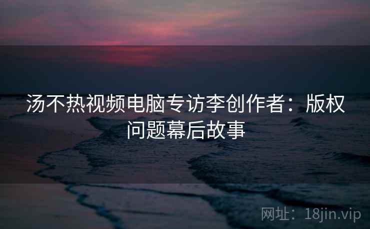 汤不热视频电脑专访李创作者：版权问题幕后故事