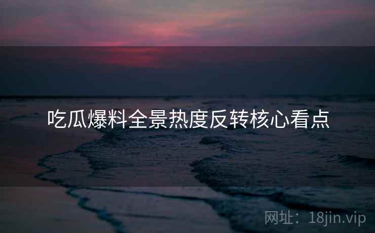 吃瓜爆料全景热度反转核心看点