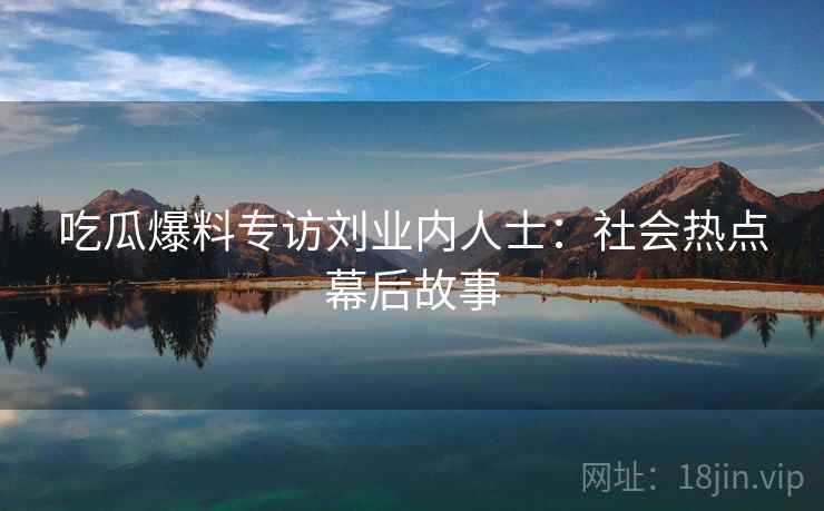 吃瓜爆料专访刘业内人士：社会热点幕后故事