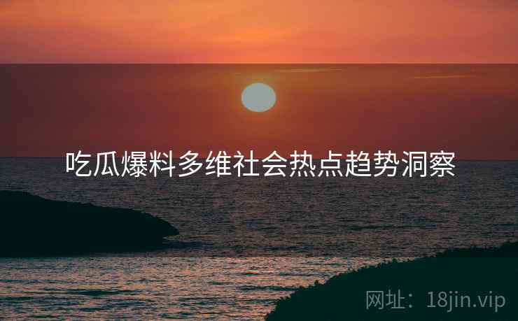 吃瓜爆料多维社会热点趋势洞察