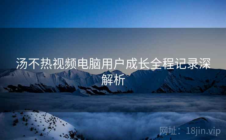 汤不热视频电脑用户成长全程记录深解析