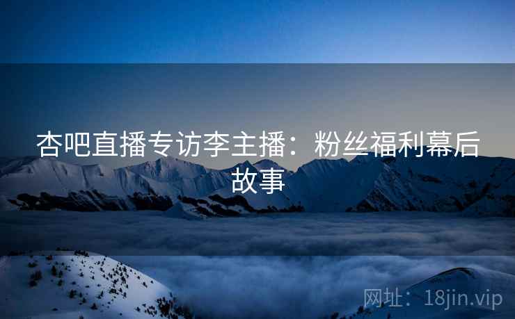 杏吧直播专访李主播：粉丝福利幕后故事