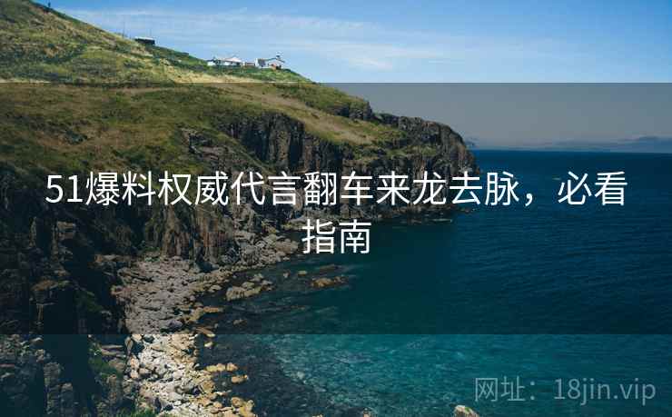 51爆料权威代言翻车来龙去脉，必看指南