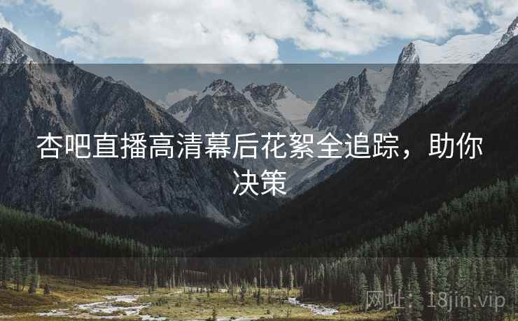 杏吧直播高清幕后花絮全追踪，助你决策