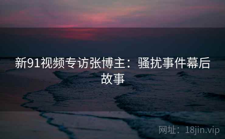 新91视频专访张博主：骚扰事件幕后故事