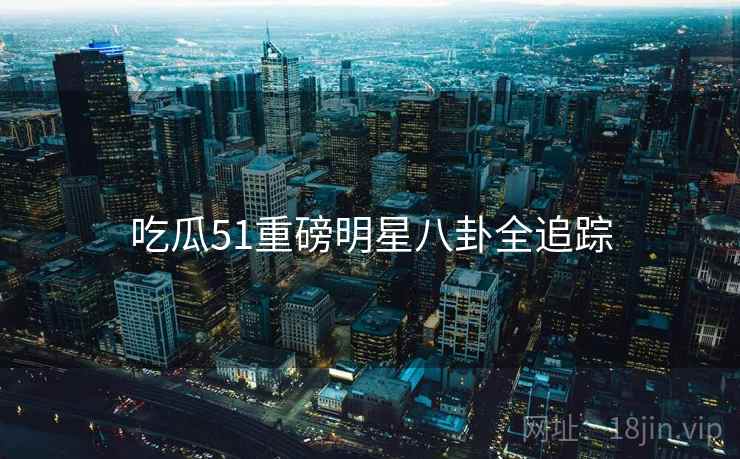 吃瓜51重磅明星八卦全追踪