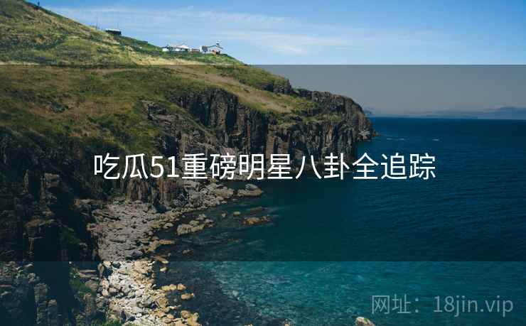 吃瓜51重磅明星八卦全追踪