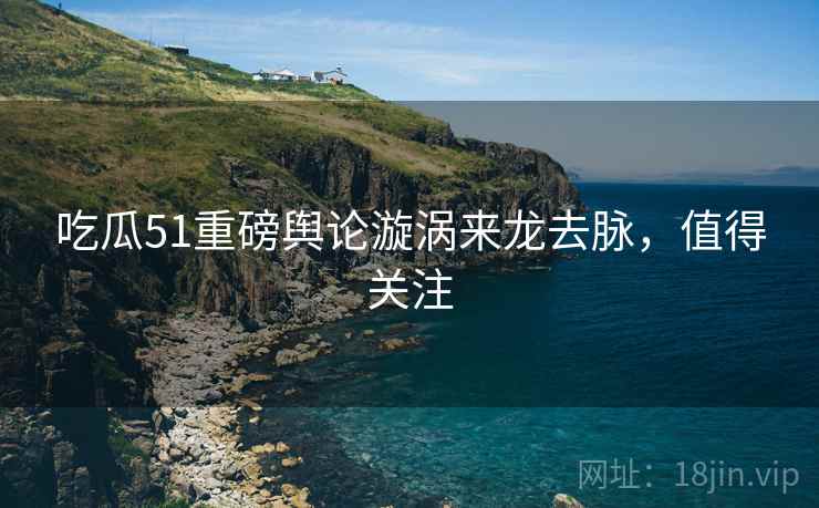 吃瓜51重磅舆论漩涡来龙去脉，值得关注