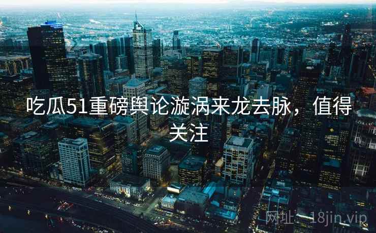 吃瓜51重磅舆论漩涡来龙去脉，值得关注