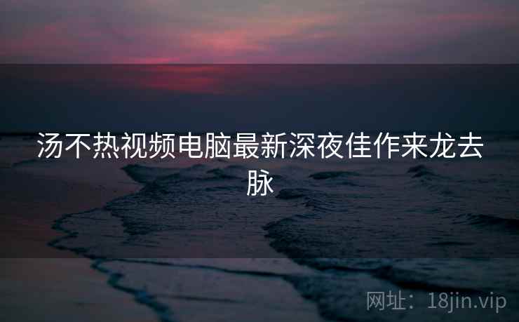 汤不热视频电脑最新深夜佳作来龙去脉