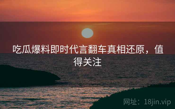 吃瓜爆料即时代言翻车真相还原，值得关注