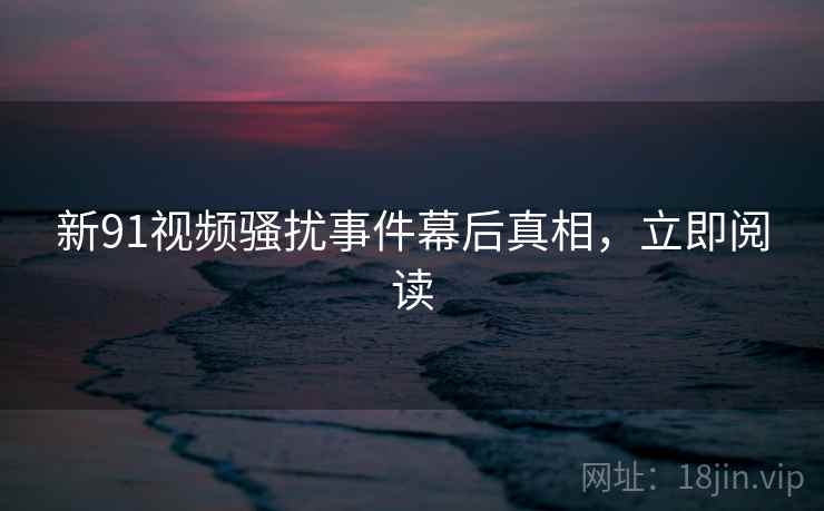 新91视频骚扰事件幕后真相，立即阅读
