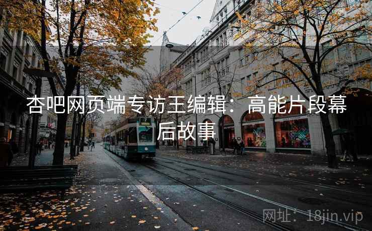 杏吧网页端专访王编辑：高能片段幕后故事