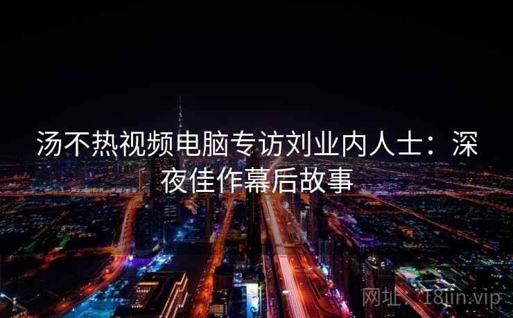 汤不热视频电脑专访刘业内人士：深夜佳作幕后故事