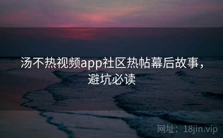 汤不热视频app社区热帖幕后故事，避坑必读