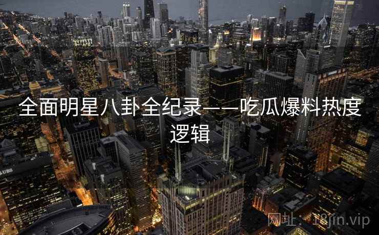 全面明星八卦全纪录——吃瓜爆料热度逻辑