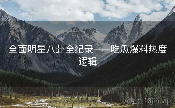 全面明星八卦全纪录——吃瓜爆料热度逻辑
