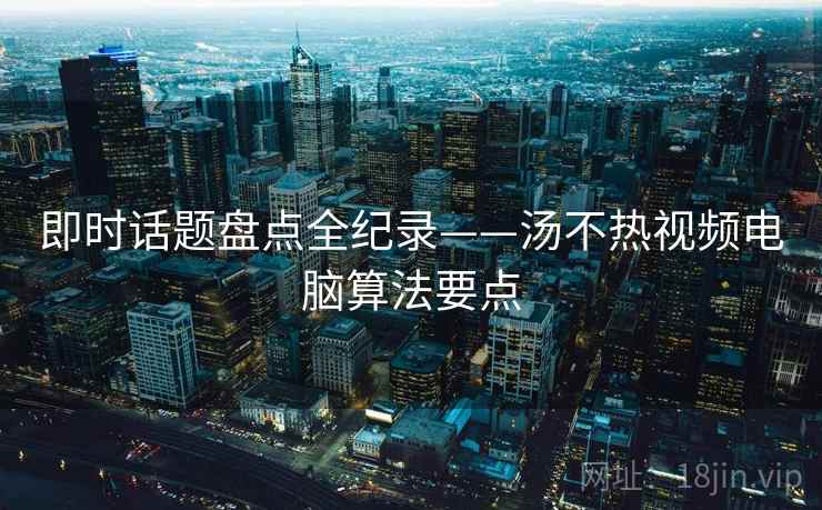 即时话题盘点全纪录——汤不热视频电脑算法要点
