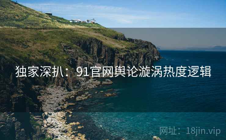 独家深扒：91官网舆论漩涡热度逻辑