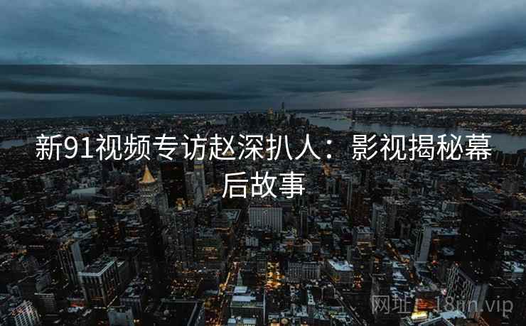 新91视频专访赵深扒人：影视揭秘幕后故事