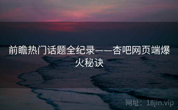 前瞻热门话题全纪录——杏吧网页端爆火秘诀