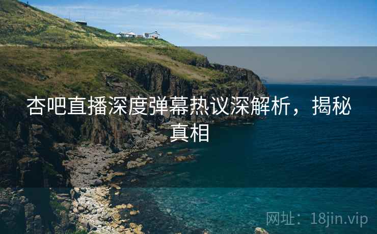 杏吧直播深度弹幕热议深解析，揭秘真相