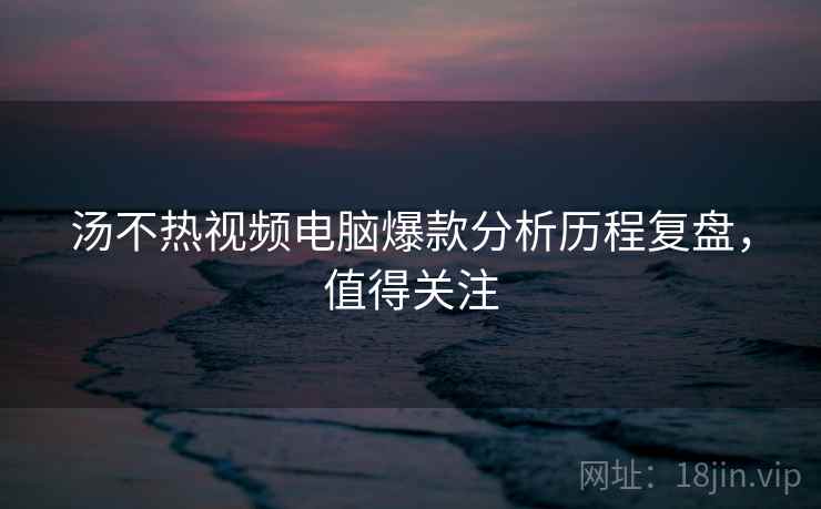 汤不热视频电脑爆款分析历程复盘，值得关注