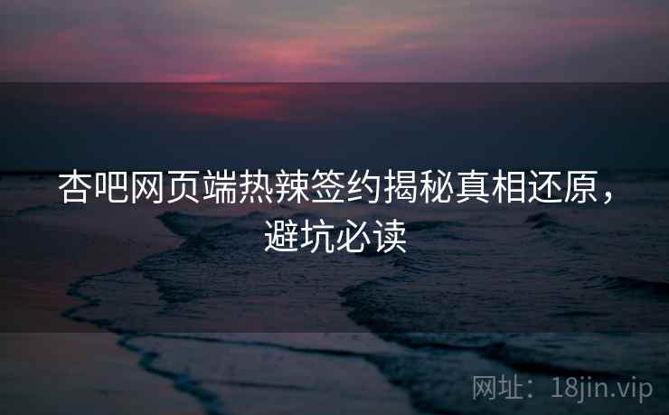 杏吧网页端热辣签约揭秘真相还原，避坑必读