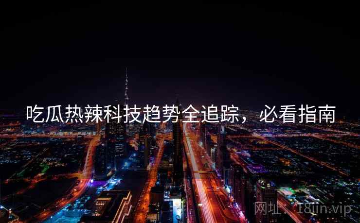 吃瓜热辣科技趋势全追踪，必看指南