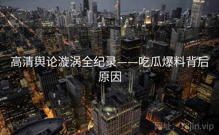 高清舆论漩涡全纪录——吃瓜爆料背后原因