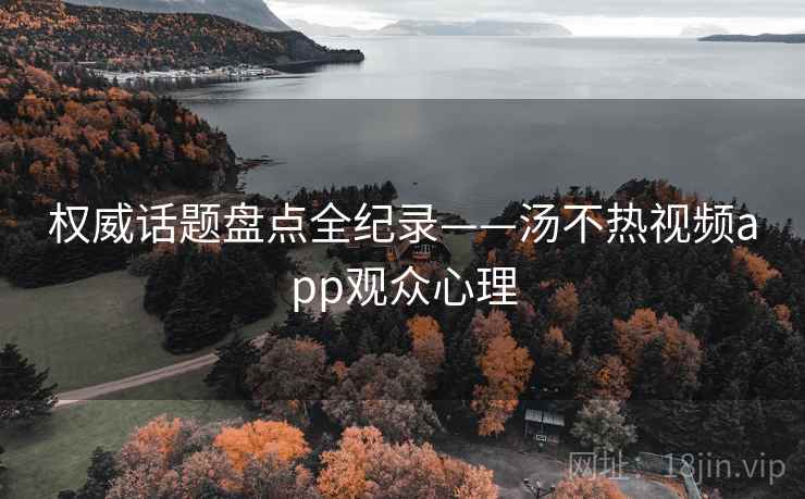 权威话题盘点全纪录——汤不热视频app观众心理