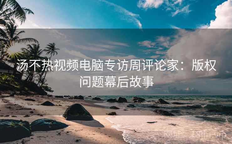 汤不热视频电脑专访周评论家：版权问题幕后故事