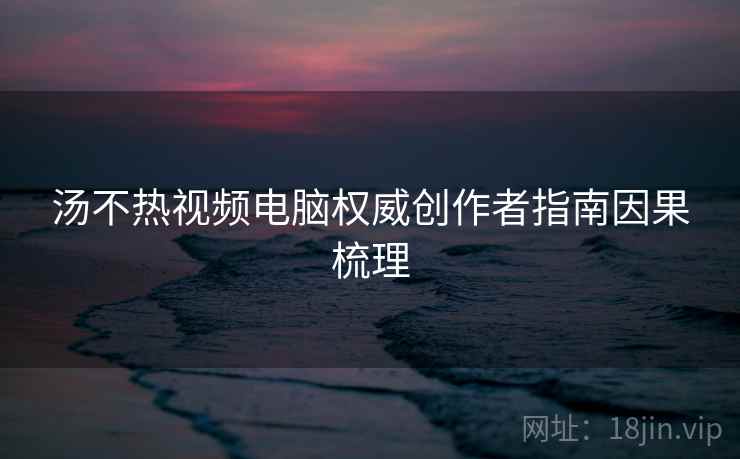 汤不热视频电脑权威创作者指南因果梳理