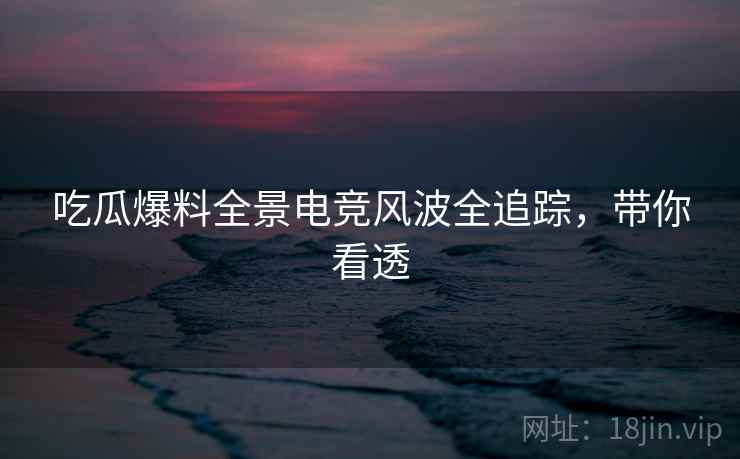吃瓜爆料全景电竞风波全追踪，带你看透