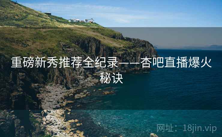 重磅新秀推荐全纪录——杏吧直播爆火秘诀