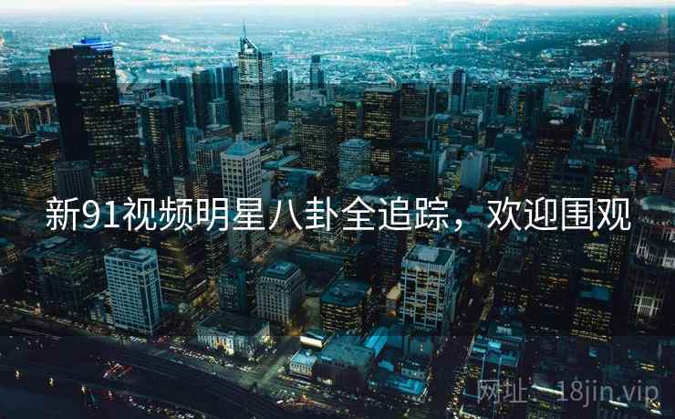 新91视频明星八卦全追踪，欢迎围观