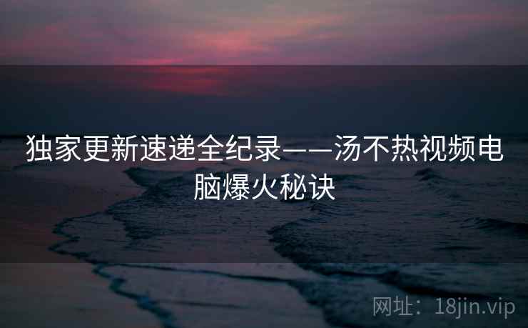 独家更新速递全纪录——汤不热视频电脑爆火秘诀