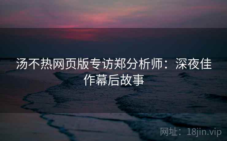 汤不热网页版专访郑分析师：深夜佳作幕后故事