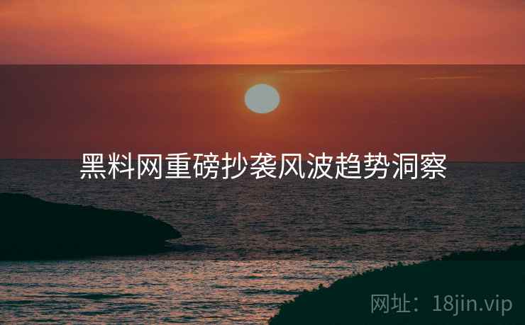 黑料网重磅抄袭风波趋势洞察