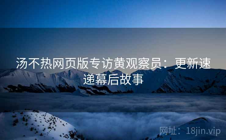 汤不热网页版专访黄观察员：更新速递幕后故事