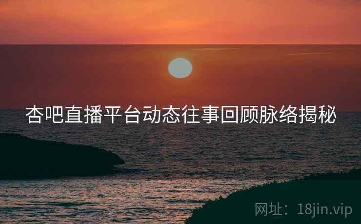 杏吧直播平台动态往事回顾脉络揭秘