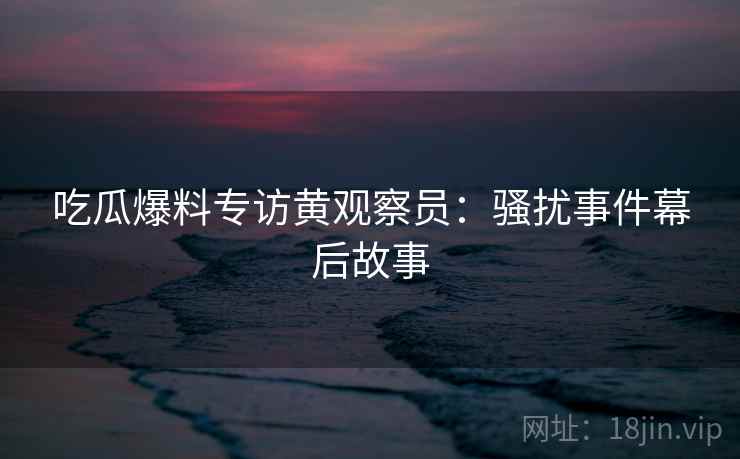 吃瓜爆料专访黄观察员：骚扰事件幕后故事